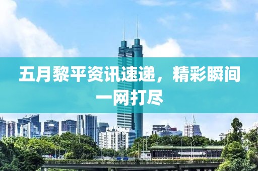 五月黎平资讯速递，精彩瞬间一网打尽