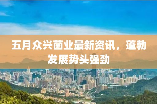 五月众兴菌业最新资讯，蓬勃发展势头强劲