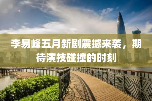 李易峰五月新剧震撼来袭，期待演技碰撞的时刻