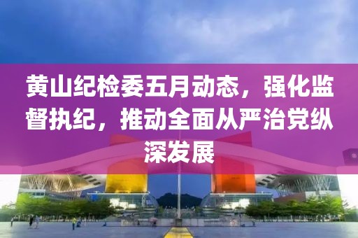 黄山纪检委五月动态，强化监督执纪，推动全面从严治党纵深发展