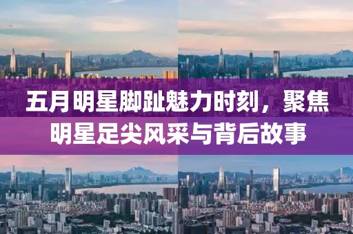 五月明星脚趾魅力时刻，聚焦明星足尖风采与背后故事