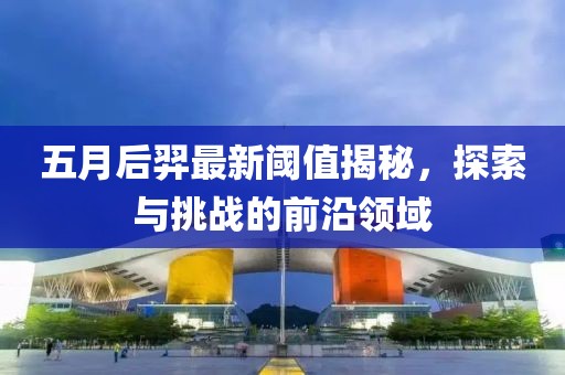 五月后羿最新阈值揭秘，探索与挑战的前沿领域