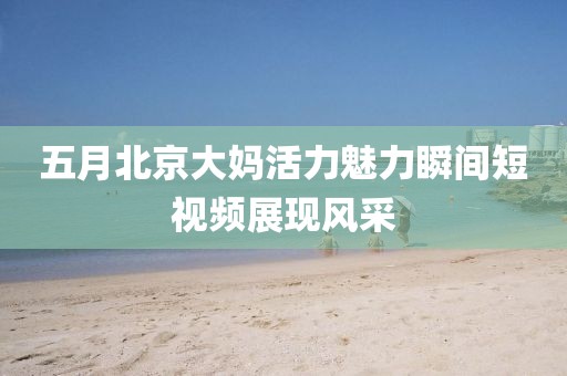 五月北京大妈活力魅力瞬间短视频展现风采