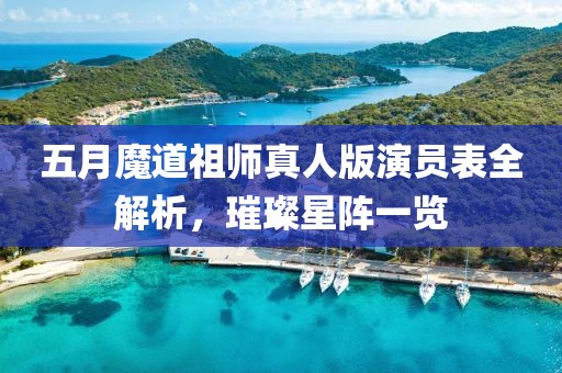 五月魔道祖师真人版演员表全解析，璀璨星阵一览