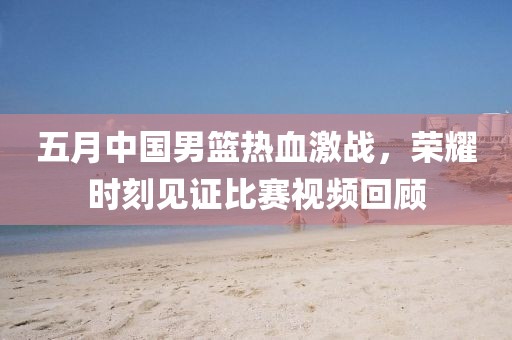 五月中国男篮热血激战，荣耀时刻见证比赛视频回顾