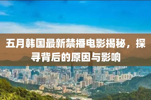 五月韩国最新禁播电影揭秘，探寻背后的原因与影响