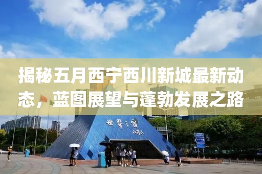 揭秘五月西宁西川新城最新动态，蓝图展望与蓬勃发展之路