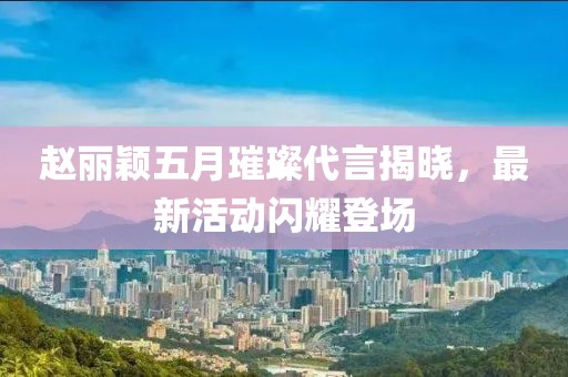 赵丽颖五月璀璨代言揭晓，最新活动闪耀登场