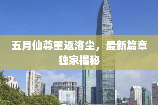 五月仙尊重返洛尘，最新篇章独家揭秘