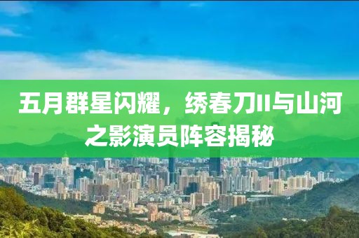 五月群星闪耀，绣春刀II与山河之影演员阵容揭秘