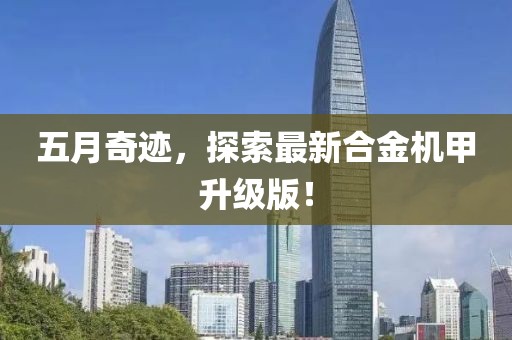 五月奇迹，探索最新合金机甲升级版！