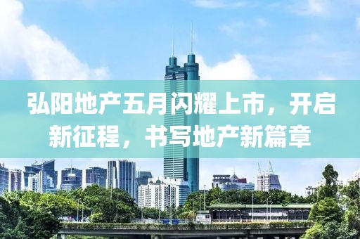 弘阳地产五月闪耀上市，开启新征程，书写地产新篇章