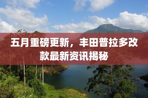 五月重磅更新，丰田普拉多改款最新资讯揭秘