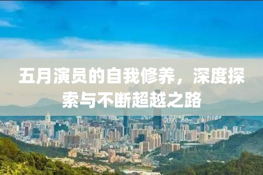 五月演员的自我修养，深度探索与不断超越之路
