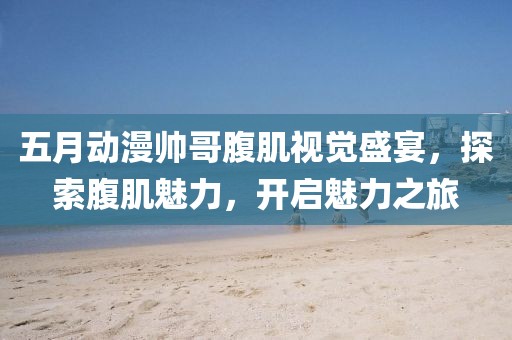 五月动漫帅哥腹肌视觉盛宴，探索腹肌魅力，开启魅力之旅