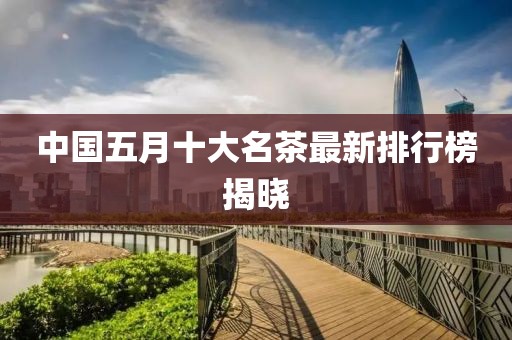 中国五月十大名茶最新排行榜揭晓