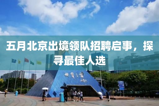 五月北京出境领队招聘启事，探寻最佳人选