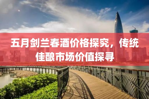 五月剑兰春酒价格探究，传统佳酿市场价值探寻