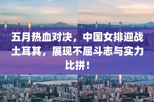 五月热血对决，中国女排迎战土耳其，展现不屈斗志与实力比拼！
