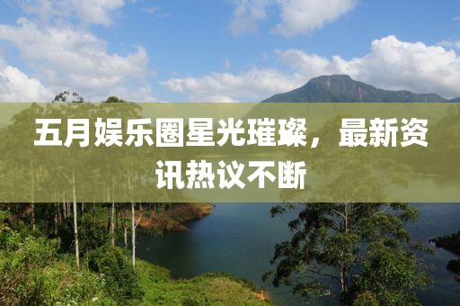 五月娱乐圈星光璀璨，最新资讯热议不断