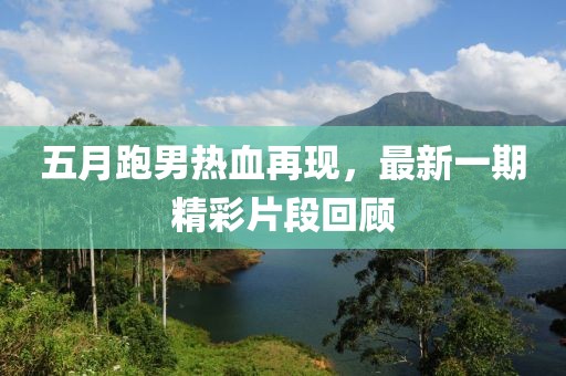 五月跑男热血再现，最新一期精彩片段回顾