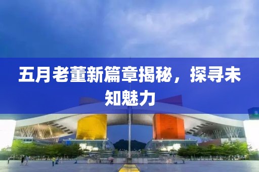 五月老董新篇章揭秘，探寻未知魅力