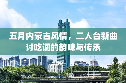 五月内蒙古风情，二人台新曲讨吃调的韵味与传承