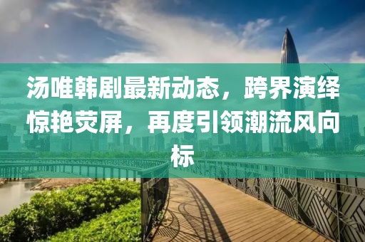 汤唯韩剧最新动态，跨界演绎惊艳荧屏，再度引领潮流风向标
