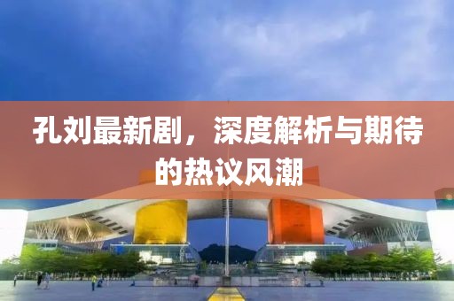 孔刘最新剧，深度解析与期待的热议风潮