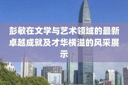 彭敏在文学与艺术领域的最新卓越成就及才华横溢的风采展示