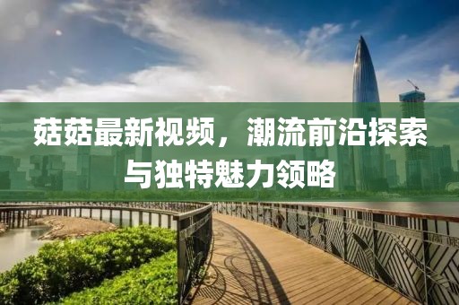 菇菇最新视频，潮流前沿探索与独特魅力领略
