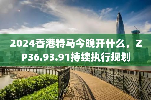 2024香港特马今晚开什么，ZP36.93.91持续执行规划