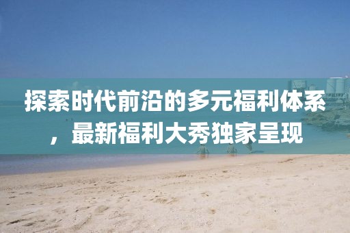 探索时代前沿的多元福利体系，最新福利大秀独家呈现