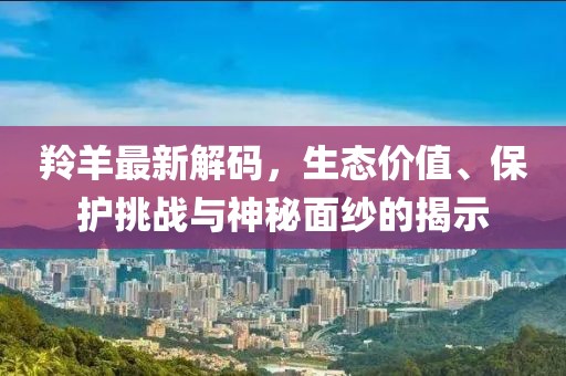 羚羊最新解码，生态价值、保护挑战与神秘面纱的揭示