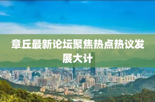 章丘最新论坛聚焦热点热议发展大计