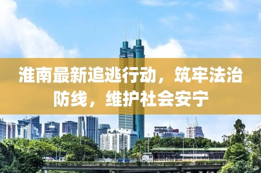 淮南最新追逃行动，筑牢法治防线，维护社会安宁