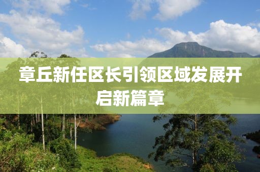 章丘新任区长引领区域发展开启新篇章