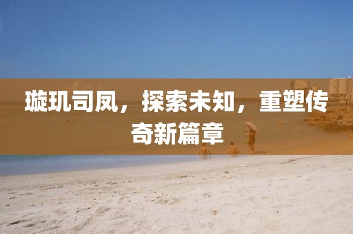 璇玑司凤，探索未知，重塑传奇新篇章